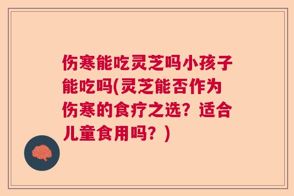 伤寒能吃灵芝吗小孩子能吃吗(灵芝能否作为伤寒的食疗之选？适合儿童食用吗？)