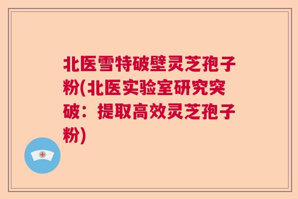 北医雪特破壁灵芝孢子粉(北医实验室研究突破:提取高效灵芝孢子粉) 北医雪特破壁灵芝孢子粉(北医实验室研究突破:提取高效灵芝孢子粉)