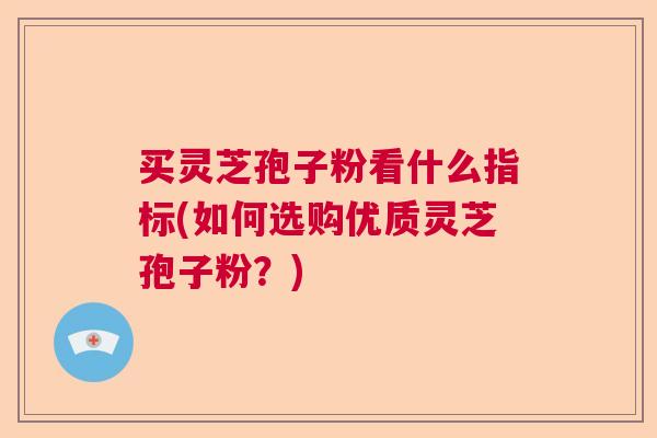 买灵芝孢子粉看什么指标(如何选购优质灵芝孢子粉?) 买灵芝孢子粉看什么指标(如何选购优质灵芝孢子粉?)