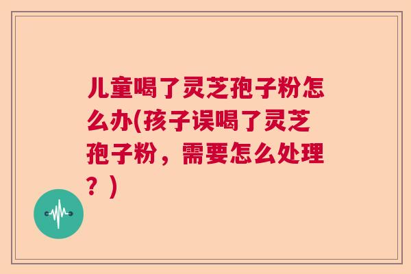 儿童喝了灵芝孢子粉怎么办(孩子误喝了灵芝孢子粉，需要怎么处理？)