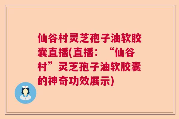 仙谷村灵芝孢子油软胶囊直播(直播：“仙谷村”灵芝孢子油软胶囊的神奇功效展示)