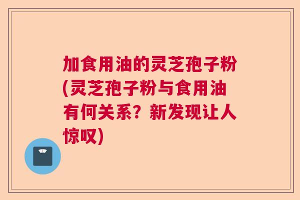 加食用油的灵芝孢子粉(灵芝孢子粉与食用油有何关系？新发现让人惊叹)