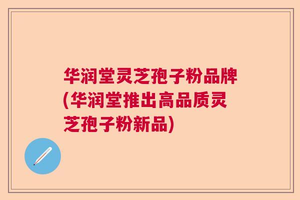 华润堂灵芝孢子粉品牌(华润堂推出高品质灵芝孢子粉新品) 华润堂灵芝孢子粉品牌(华润堂推出高品质灵芝孢子粉新品)