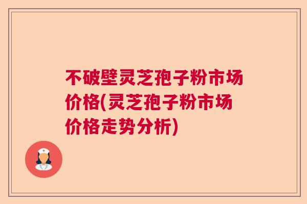 不破壁灵芝孢子粉市场价格(灵芝孢子粉市场价格走势分析)