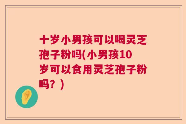 十岁小男孩可以喝灵芝孢子粉吗(小男孩10岁可以食用灵芝孢子粉吗?) 十岁小男孩可以喝灵芝孢子粉吗(小男孩10岁可以食用灵芝孢子粉吗?)