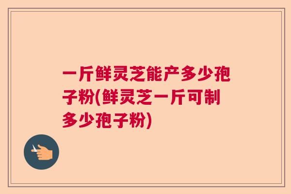 一斤鲜灵芝能产多少孢子粉(鲜灵芝一斤可制多少孢子粉) 一斤鲜灵芝能产多少孢子粉(鲜灵芝一斤可制多少孢子粉)