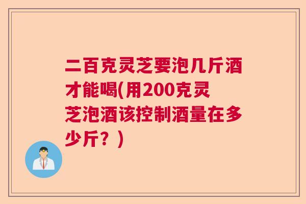 二百克灵芝要泡几斤酒才能喝(用200克灵芝泡酒该控制酒量在多少斤？)