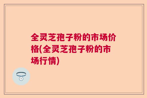 全灵芝孢子粉的市场价格(全灵芝孢子粉的市场行情)