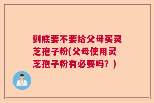 到底要不要给父母买灵芝孢子粉(父母使用灵芝孢子粉有必要吗？)