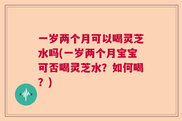 一岁两个月可以喝灵芝水吗(一岁两个月宝宝可否喝灵芝水？如何喝？)