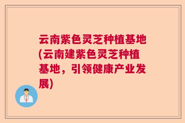 云南紫色灵芝种植基地(云南建紫色灵芝种植基地，引领健康产业发展)
