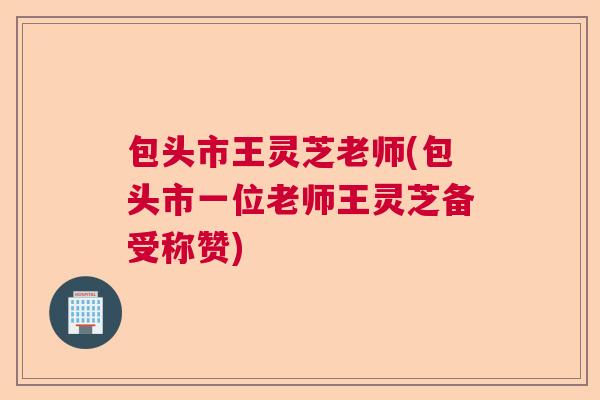 包头市王灵芝老师(包头市一位老师王灵芝备受称赞) 包头市王灵芝老师(包头市一位老师王灵芝备受称赞)