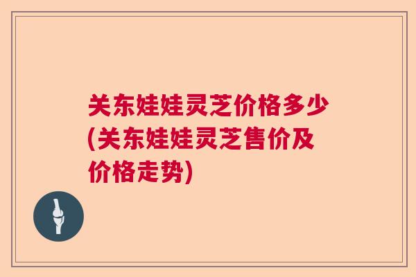 关东娃娃灵芝价格多少(关东娃娃灵芝售价及价格走势) 关东娃娃灵芝价格多少(关东娃娃灵芝售价及价格走势)