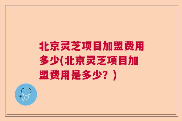 北京灵芝项目加盟费用多少(北京灵芝项目加盟费用是多少？)