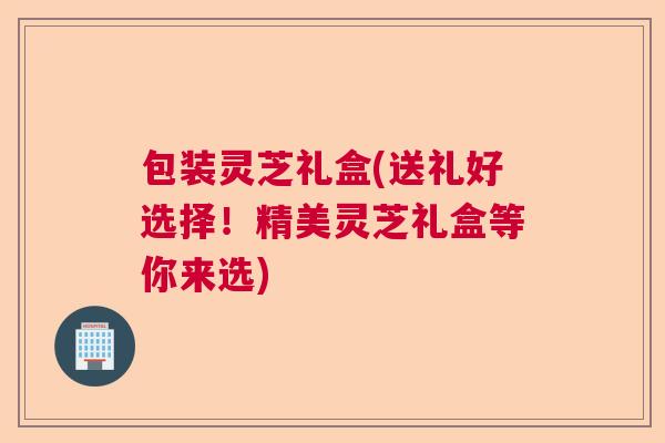 包装灵芝礼盒(送礼好选择!精美灵芝礼盒等你来选) 包装灵芝礼盒(送礼好选择!精美灵芝礼盒等你来选)