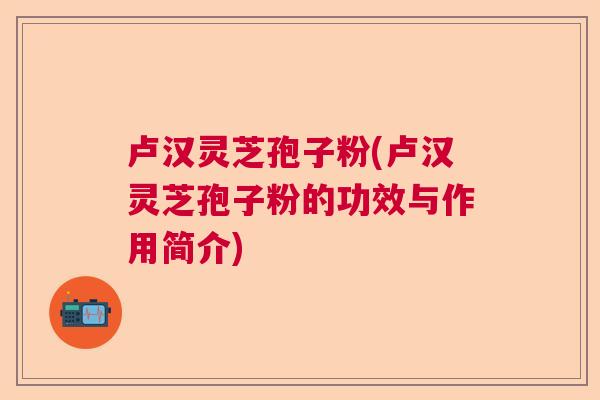卢汉灵芝孢子粉(卢汉灵芝孢子粉的功效与作用简介)
