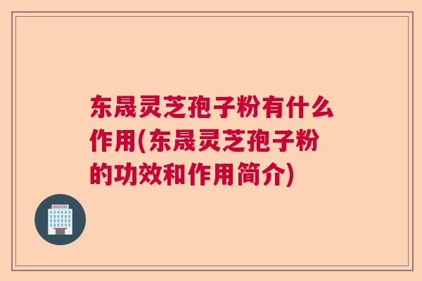 东晟灵芝孢子粉有什么作用(东晟灵芝孢子粉的功效和作用简介)