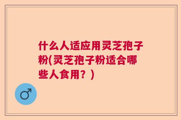 什么人适应用灵芝孢子粉(灵芝孢子粉适合哪些人食用？)