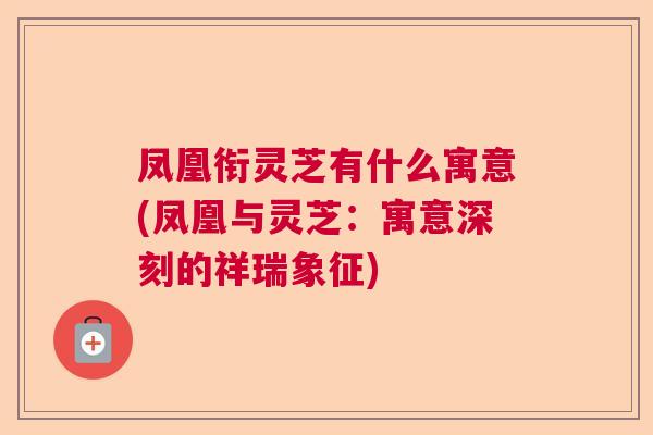 凤凰衔灵芝有什么寓意(凤凰与灵芝:寓意深刻的祥瑞象征) 凤凰衔灵芝有什么寓意(凤凰与灵芝:寓意深刻的祥瑞象征)