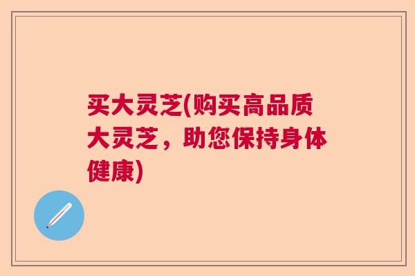 买大灵芝(购买高品质大灵芝,助您保持身体健康) 买大灵芝(购买高品质大灵芝,助您保持身体健康)