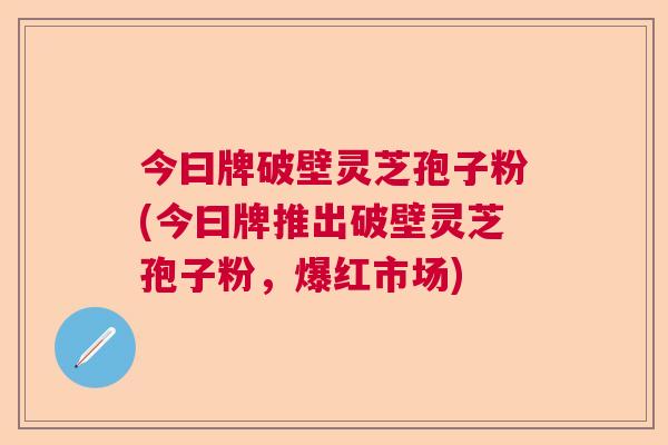 今曰牌破壁灵芝孢子粉(今曰牌推出破壁灵芝孢子粉，爆红市场)