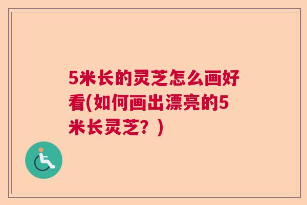5米长的灵芝怎么画好看(如何画出漂亮的5米长灵芝？)
