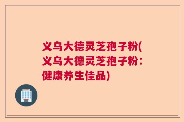 义乌大德灵芝孢子粉(义乌大德灵芝孢子粉：健康养生佳品)