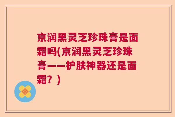 京润黑灵芝珍珠膏是面霜吗(京润黑灵芝珍珠膏——护肤神器还是面霜？)