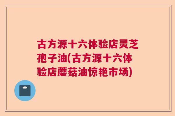 古方源十六体验店灵芝孢子油(古方源十六体验店蘑菇油惊艳市场)