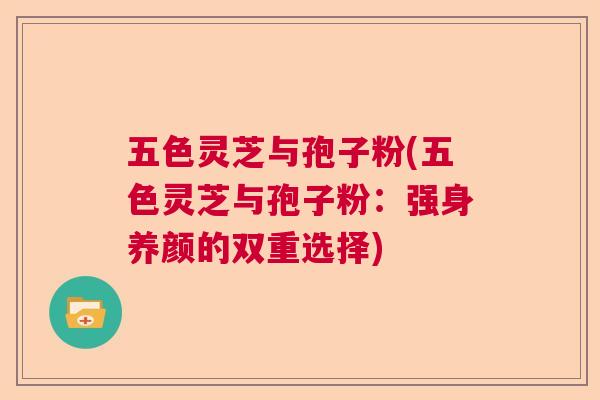 五色灵芝与孢子粉(五色灵芝与孢子粉:强身养颜的双重选择) 五色灵芝与孢子粉(五色灵芝与孢子粉:强身养颜的双重选择)