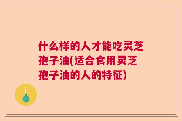 什么样的人才能吃灵芝孢子油(适合食用灵芝孢子油的人的特征) 什么样的人才能吃灵芝孢子油(适合食用灵芝孢子油的人的特征)
