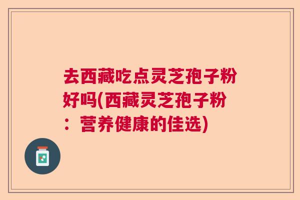 去西藏吃点灵芝孢子粉好吗(西藏灵芝孢子粉:营养健康的佳选) 去西藏吃点灵芝孢子粉好吗(西藏灵芝孢子粉:营养健康的佳选)