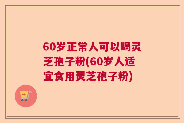60岁正常人可以喝灵芝孢子粉(60岁人适宜食用灵芝孢子粉) 60岁正常人可以喝灵芝孢子粉(60岁人适宜食用灵芝孢子粉)