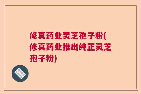 修真药业灵芝孢子粉(修真药业推出纯正灵芝孢子粉)