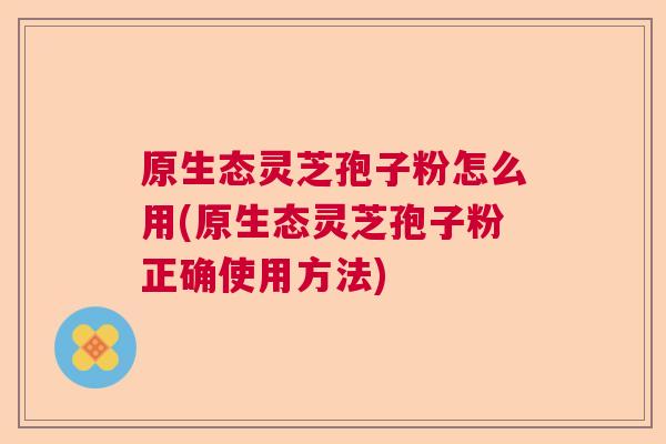 原生态灵芝孢子粉怎么用(原生态灵芝孢子粉正确使用方法)