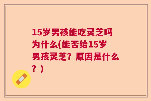 15岁男孩能吃灵芝吗为什么(能否给15岁男孩灵芝？原因是什么？)