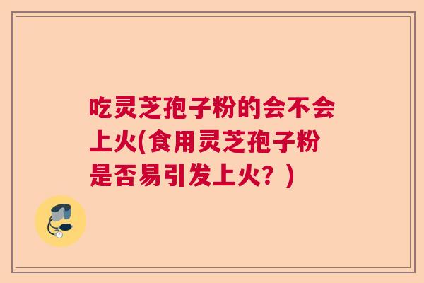 吃灵芝孢子粉的会不会上火(食用灵芝孢子粉是否易引发上火?) 吃灵芝孢子粉的会不会上火(食用灵芝孢子粉是否易引发上火?)