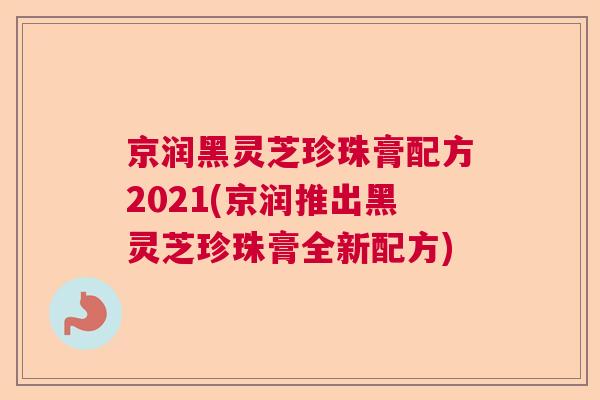 京润黑灵芝珍珠膏配方2021(京润推出黑灵芝珍珠膏全新配方) 京润黑灵芝珍珠膏配方2021(京润推出黑灵芝珍珠膏全新配方)
