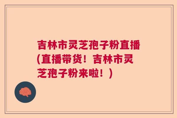 吉林市灵芝孢子粉直播(直播带货!吉林市灵芝孢子粉来啦!) 吉林市灵芝孢子粉直播(直播带货!吉林市灵芝孢子粉来啦!)