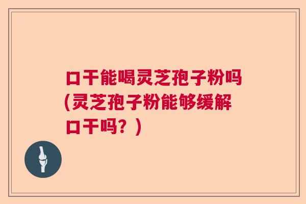 口干能喝灵芝孢子粉吗(灵芝孢子粉能够缓解口干吗？)