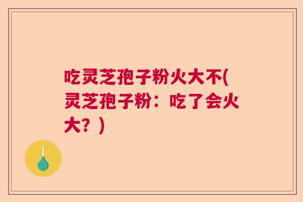 吃灵芝孢子粉火大不(灵芝孢子粉：吃了会火大？)