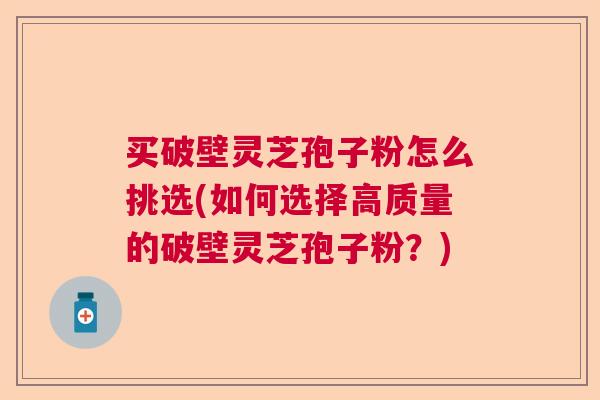 买破壁灵芝孢子粉怎么挑选(如何选择高质量的破壁灵芝孢子粉？)