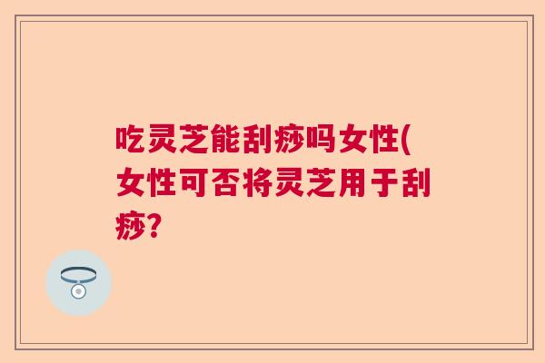 吃灵芝能刮痧吗女性(女性可否将灵芝用于刮痧？