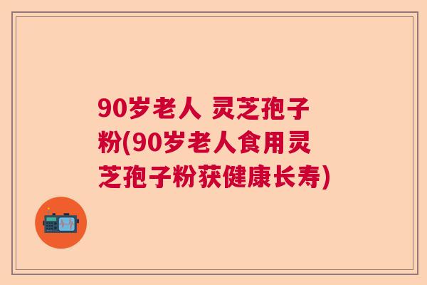 90岁老人 灵芝孢子粉(90岁老人食用灵芝孢子粉获健康长寿)