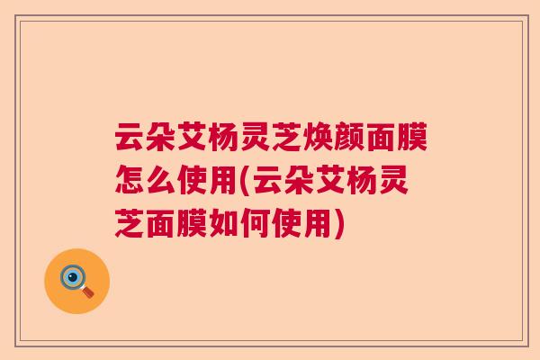 云朵艾杨灵芝焕颜面膜怎么使用(云朵艾杨灵芝面膜如何使用) 云朵艾杨灵芝焕颜面膜怎么使用(云朵艾杨灵芝面膜如何使用)