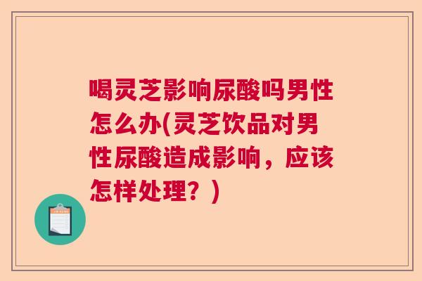 喝灵芝影响尿酸吗男性怎么办(灵芝饮品对男性尿酸造成影响，应该怎样处理？)