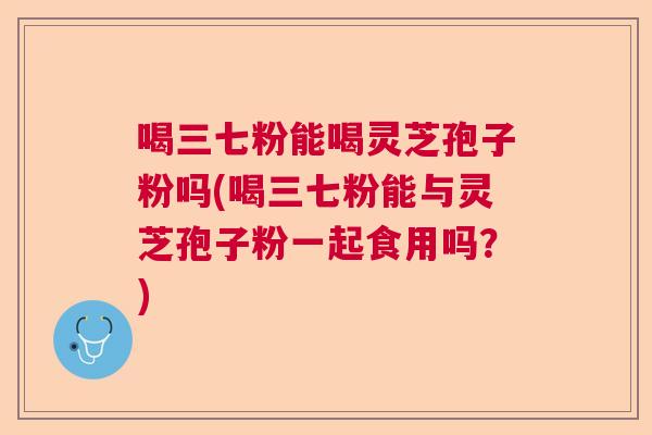 喝三七粉能喝灵芝孢子粉吗(喝三七粉能与灵芝孢子粉一起食用吗？)