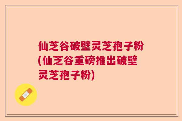 仙芝谷破壁灵芝孢子粉(仙芝谷重磅推出破壁灵芝孢子粉) 仙芝谷破壁灵芝孢子粉(仙芝谷重磅推出破壁灵芝孢子粉)