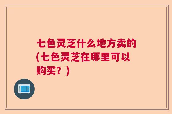 七色灵芝什么地方卖的(七色灵芝在哪里可以购买?) 七色灵芝什么地方卖的(七色灵芝在哪里可以购买?)