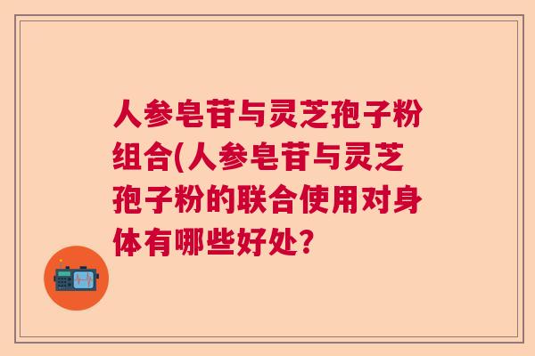人参皂苷与灵芝孢子粉组合(人参皂苷与灵芝孢子粉的联合使用对身体有哪些好处? 人参皂苷与灵芝孢子粉组合(人参皂苷与灵芝孢子粉的联合使用对身体有哪些好处?